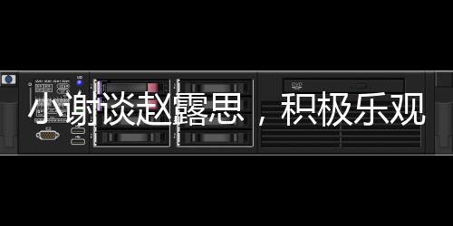 小謝談趙露思，積極樂觀感染身邊的每個(gè)人