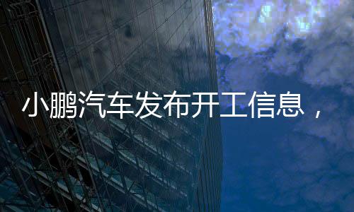 小鵬汽車發(fā)布開工信息，開啟全新智能出行時代