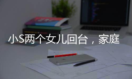 小S兩個(gè)女兒回臺(tái)，家庭團(tuán)聚的溫馨瞬間