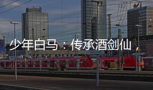 少年白馬：傳承酒劍仙，震驚儒仙