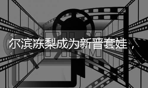 爾濱凍梨成為新晉套娃，文化融合與創(chuàng)新引領(lǐng)潮流