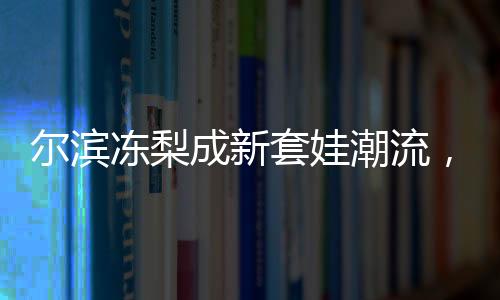爾濱凍梨成新套娃潮流，傳統(tǒng)文化與時尚元素的完美結(jié)合