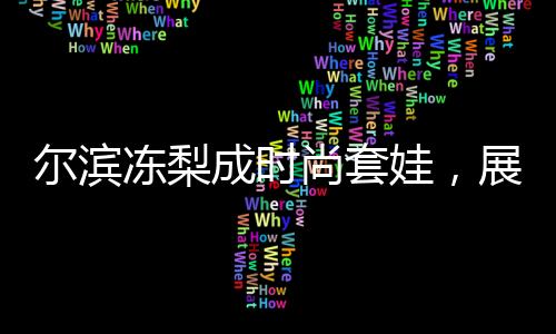 爾濱凍梨成時尚套娃，展現(xiàn)地域文化魅力