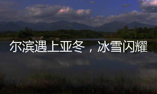 爾濱遇上亞冬，冰雪閃耀魅力無限