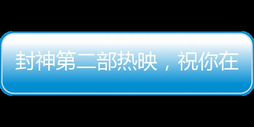 封神第二部熱映，祝你在各個(gè)領(lǐng)域樣樣封神