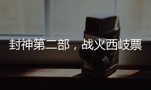 封神第二部，戰(zhàn)火西岐票房破3億，引爆暑期檔神話巨制