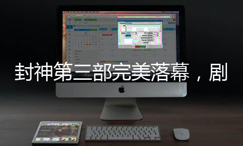 封神第三部完美落幕，劇透揭秘，備受期待的傳奇故事已經(jīng)完成剪輯