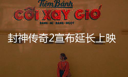 封神傳奇2宣布延長上映，引發(fā)影迷熱議