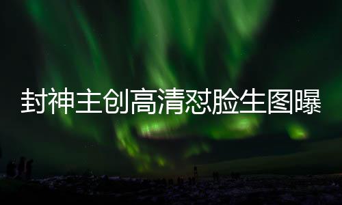 封神主創(chuàng)高清懟臉生圖曝光，深度探究電影幕后神秘面紗
