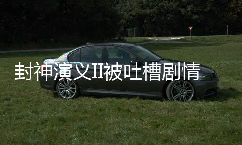 封神演義II被吐槽劇情抽象離譜，探究原因與反思之作