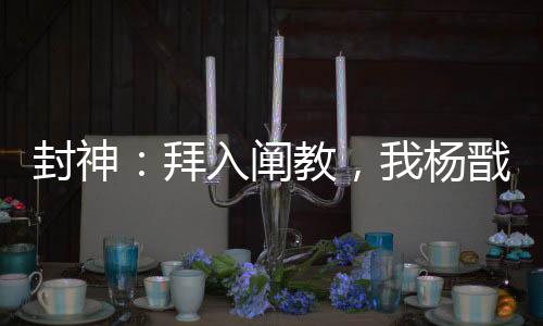 封神：拜入闡教，我楊戩無敵世間