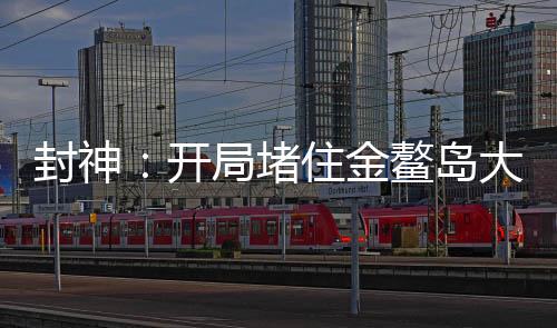 封神：開局堵住金鰲島大門
