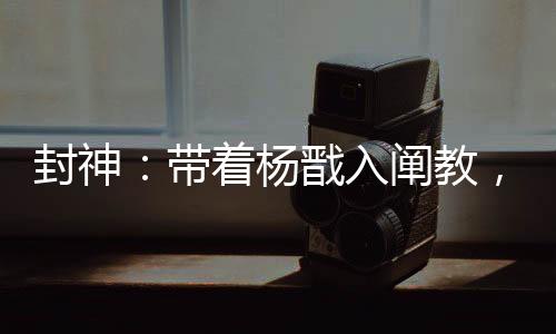 封神：帶著楊戩入闡教，一鍵滿級