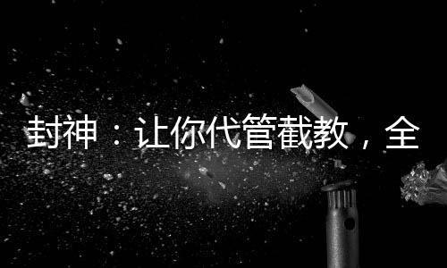 封神：讓你代管截教，全成圣了？