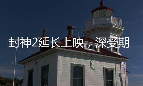 封神2延長(zhǎng)上映，深受期待的神話傳奇再獻(xiàn)精彩佳作