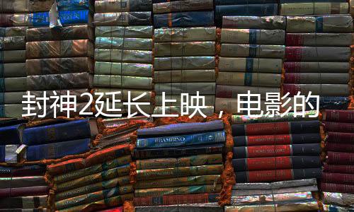 封神2延長上映，電影的魅力再展光芒