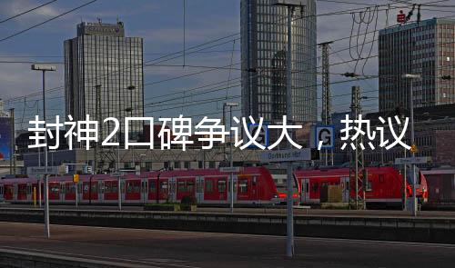 封神2口碑爭議大，熱議電影話題熱議再度延續(xù)