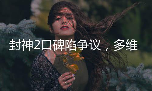 封神2口碑陷爭(zhēng)議，多維度解析觀(guān)眾態(tài)度與影片表現(xiàn)