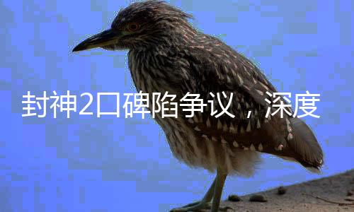 封神2口碑陷爭(zhēng)議，深度探討其優(yōu)缺點(diǎn)及觀眾反響