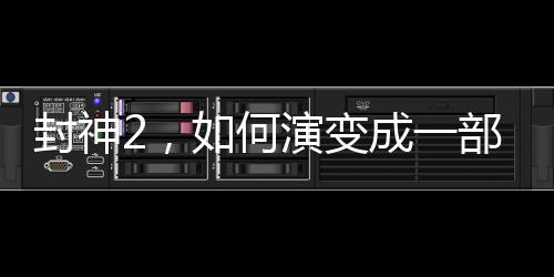 封神2，如何演變成一部爛片？深度剖析