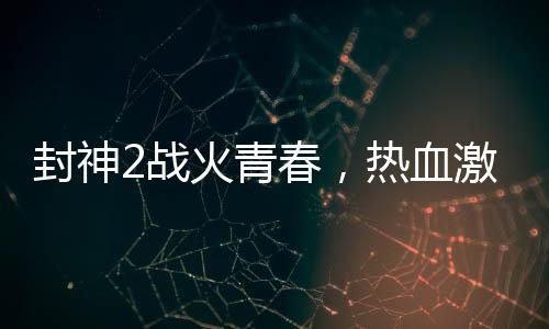 封神2戰(zhàn)火青春，熱血激情與鋼多氣少的探討