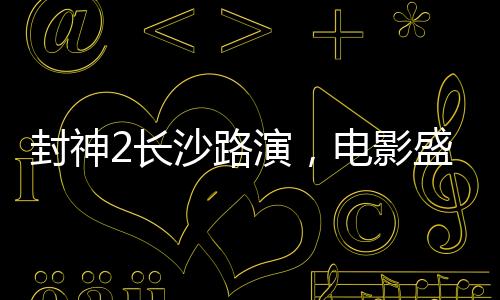 封神2長沙路演，電影盛宴燃爆城市，明星互動掀起熱潮
