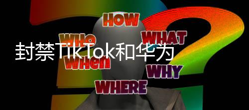 封禁TikTok和華為背后的隱秘力量？解析事件背后的真相