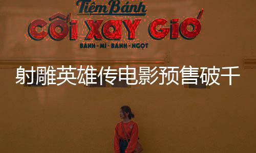 射雕英雄傳電影預(yù)售破千萬大關(guān)，引爆期待熱潮