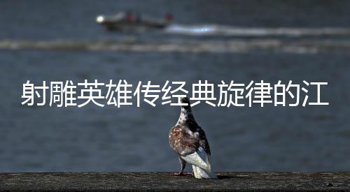 射雕英雄傳經(jīng)典旋律的江湖代入感深度解析