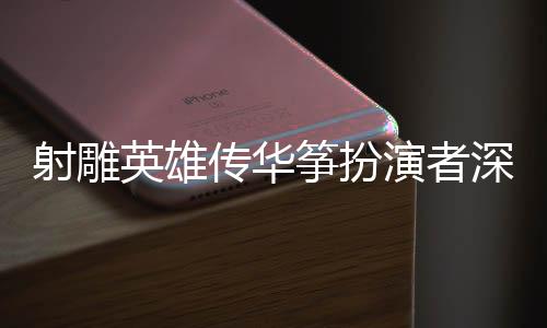 射雕英雄傳華箏扮演者深情感謝導(dǎo)演徐克，一份難忘的合作為武俠傳奇獻(xiàn)聲