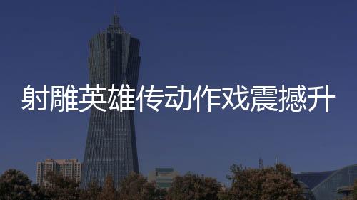 射雕英雄傳動作戲震撼升級，再現(xiàn)漫威決戰(zhàn)風采