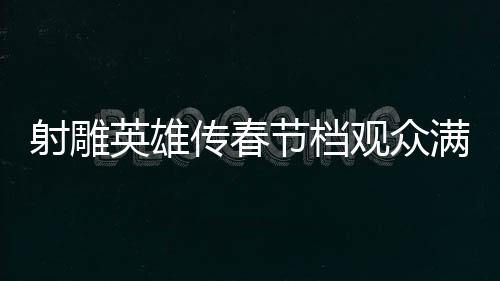 射雕英雄傳春節(jié)檔觀眾滿意度達82.9分，一部深受歡迎的武俠巨作