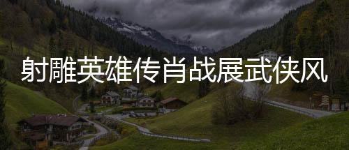 射雕英雄傳肖戰(zhàn)展武俠風采，一代武者的英雄史詩（一二三四五六七八九十）