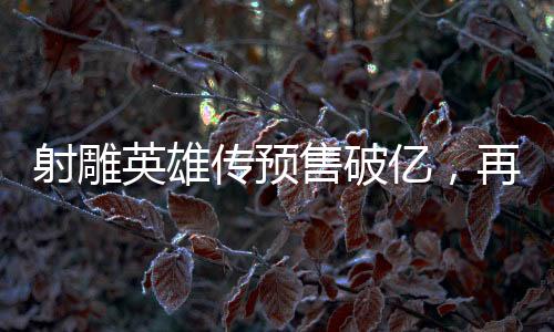 射雕英雄傳預(yù)售破億，再掀江湖英雄夢熱潮