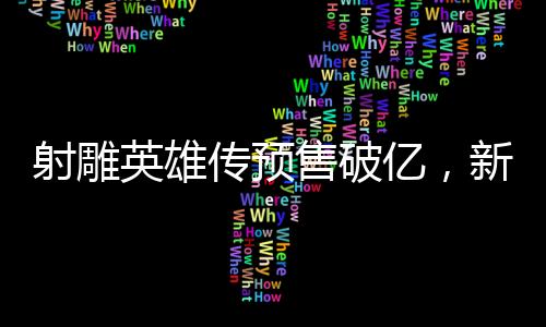射雕英雄傳預(yù)售破億，新經(jīng)典即將震撼登場(chǎng)
