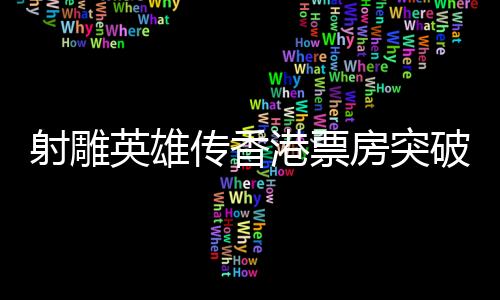 射雕英雄傳香港票房突破四百萬，傳奇背后究竟藏著哪些魅力？