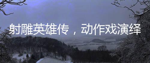 射雕英雄傳，動作戲演繹如漫威決戰(zhàn)般的震撼對決