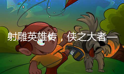射雕英雄傳，俠之大者——媒體深度評析
