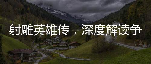 射雕英雄傳，深度解讀爭議與看點(diǎn)