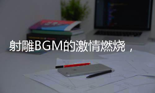 射雕BGM的激情燃燒，音樂與武俠世界的融合