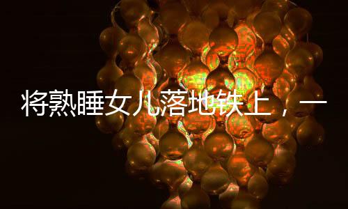 將熟睡女兒落地鐵上，一起警醒社會(huì)的育兒疏忽事件