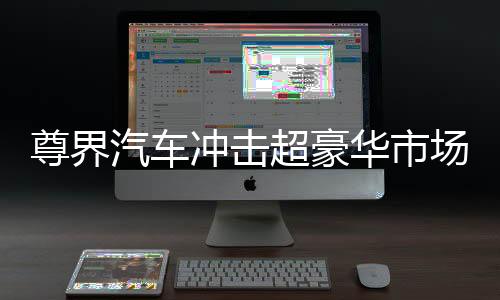 尊界汽車沖擊超豪華市場，瞄準(zhǔn)高端，志在引領(lǐng)未來