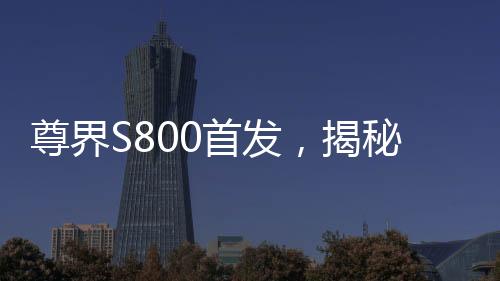 尊界S800首發(fā)，揭秘三大全新技術(shù)的誕生與未來影響