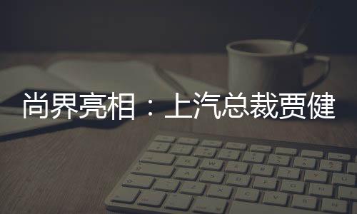尚界亮相：上汽總裁賈健旭登臺，臺下觀眾高喊“把靈魂交給華為”