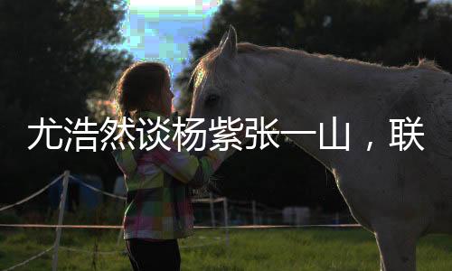 尤浩然談楊紫張一山，聯(lián)系多很正常