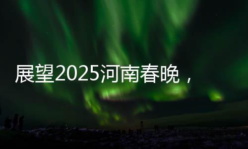 展望2025河南春晚，傳統(tǒng)與現(xiàn)代交融的盛宴