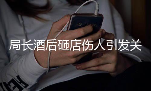 局長酒后砸店傷人引發(fā)關(guān)注，紀(jì)委介入調(diào)查