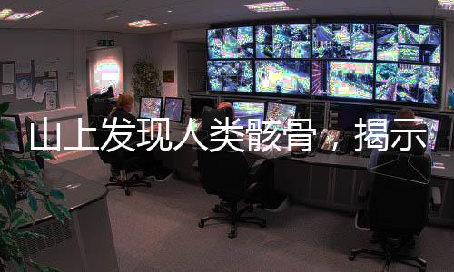 山上發(fā)現(xiàn)人類骸骨，揭示古老文明的秘密