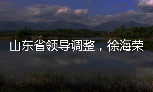 山東省領(lǐng)導(dǎo)調(diào)整，徐海榮與趙豪志履新職務(wù)