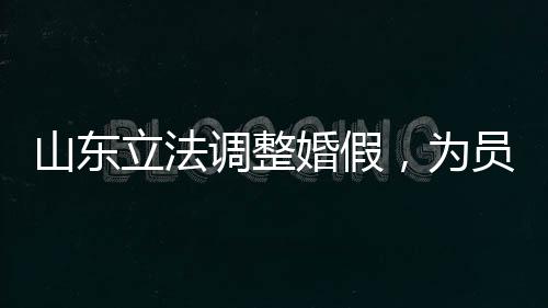 山東立法調(diào)整婚假，為員工家庭建設(shè)助力